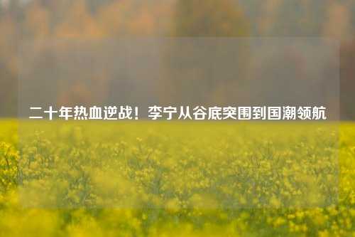 二十年热血逆战!李宁从谷底突围到国潮领航