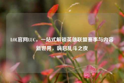 LOL官网LUC,一站式解锁英雄联盟赛事与内容新世界,嗨启乱斗之夜