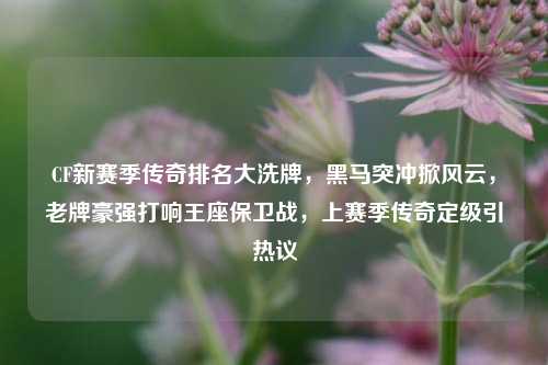 CF新赛季传奇排名大洗牌，黑马突冲掀风云，老牌豪强打响王座保卫战，上赛季传奇定级引热议