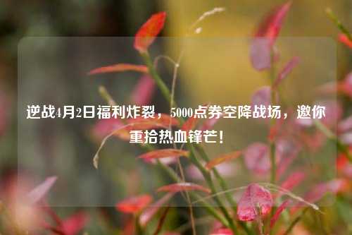 逆战4月2日福利炸裂，5000点券空降战场，邀你重拾热血锋芒！