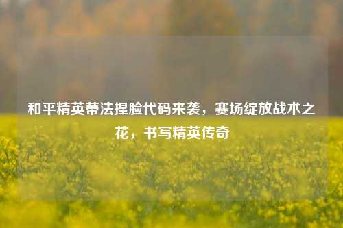 和平精英蒂法捏脸代码来袭,赛场绽放战术之花,书写精英传奇