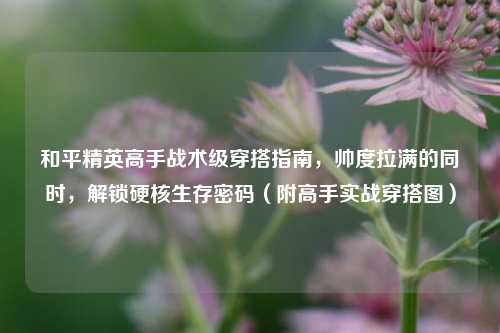 和平精英高手战术级穿搭指南,帅度拉满的同时,解锁硬核生存密码(附高手实战穿搭图)