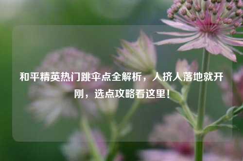 和平精英热门跳伞点全解析,人挤人落地就开刚,选点攻略看这里!