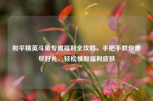 和平精英斗鱼专属福利全攻略,手把手教你薅尽好礼,轻松领取福利皮肤