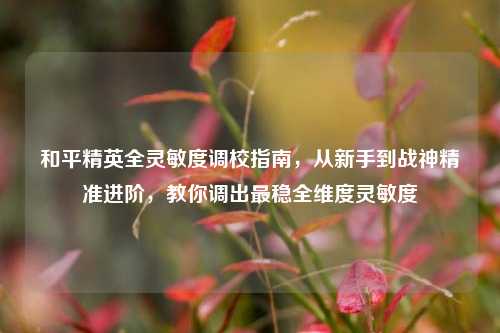 和平精英全灵敏度调校指南,从新手到战神精准进阶,教你调出最稳全维度灵敏度