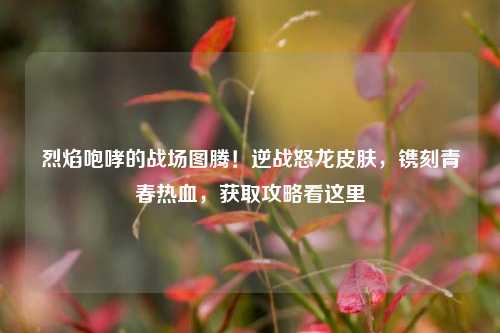 烈焰咆哮的战场图腾！逆战怒龙皮肤，镌刻青春热血，获取攻略看这里