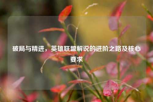 破局与精进，英雄联盟解说的进阶之路及核心要求