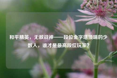 和平精英,无敌战神——段位金字塔顶端的少数人,谁才是最高段位玩家?