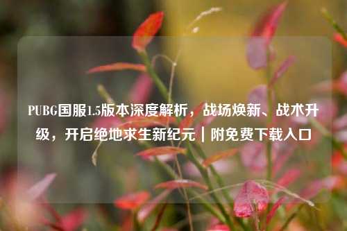 PUBG国服1.5版本深度解析，战场焕新、战术升级，开启绝地求生新纪元｜附免费下载入口