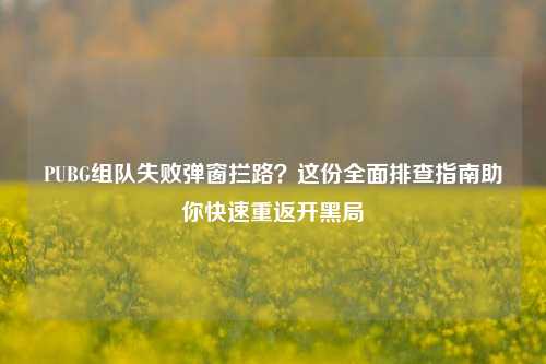 PUBG组队失败弹窗拦路？这份全面排查指南助你快速重返开黑局