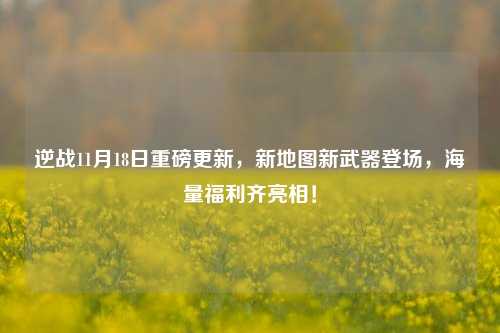 逆战11月18日重磅更新,新地图新武器登场,海量福利齐亮相!