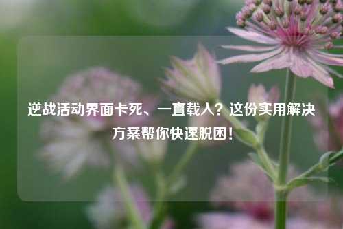 逆战活动界面卡死、一直载入？这份实用解决方案帮你快速脱困！