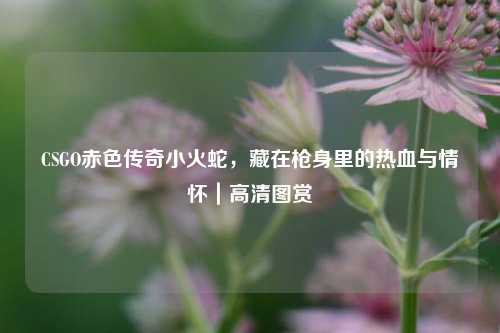 CSGO赤色传奇小火蛇，藏在枪身里的热血与情怀｜高清图赏