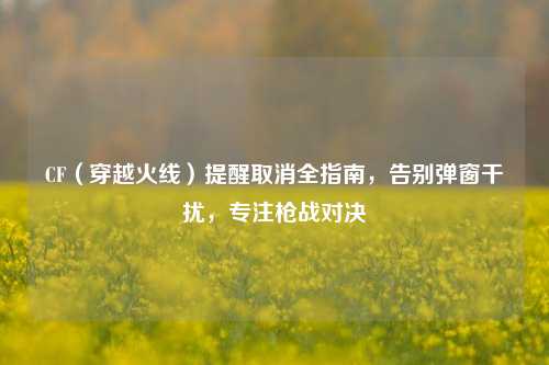 CF(穿越火线)提醒取消全指南,告别弹窗干扰,专注枪战对决