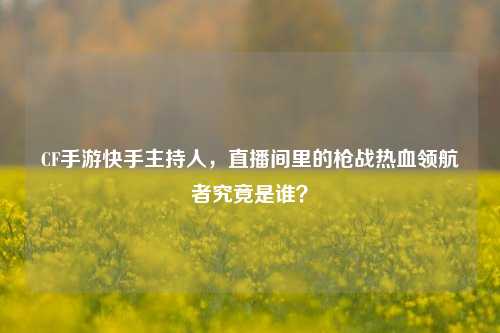 CF手游快手主持人,直播间里的枪战热血领航者究竟是谁?