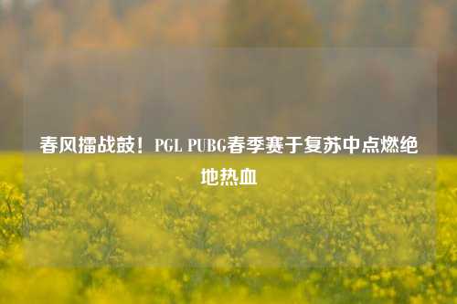 春风擂战鼓！PGL PUBG春季赛于复苏中点燃绝地热血