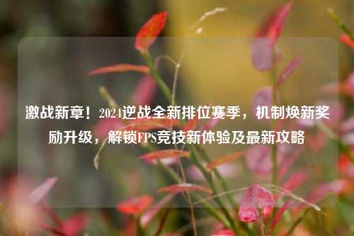 激战新章！2024逆战全新排位赛季，机制焕新奖励升级，解锁FPS竞技新体验及最新攻略