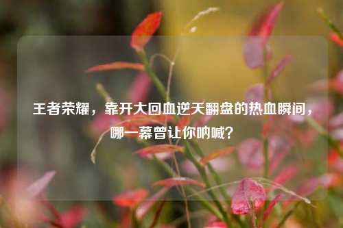 王者荣耀,靠开大回血逆天翻盘的热血瞬间,哪一幕曾让你呐喊?