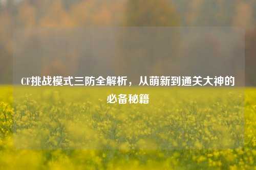 CF挑战模式三防全解析，从萌新到通关大神的必备秘籍