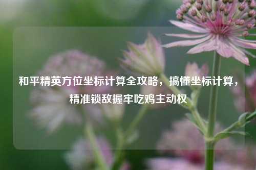 和平精英方位坐标计算全攻略,搞懂坐标计算,精准锁敌握牢吃鸡主动权