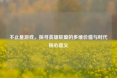 不止是游戏，探寻英雄联盟的多维价值与时代核心意义