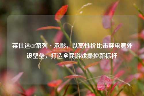 莱仕达CF系列·承影，以高性价比击穿电竞外设壁垒，打造全民游戏操控新标杆
