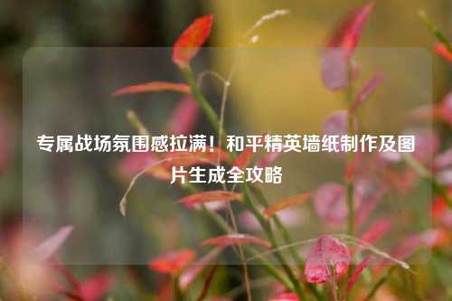 专属战场氛围感拉满!和平精英墙纸制作及图片生成全攻略