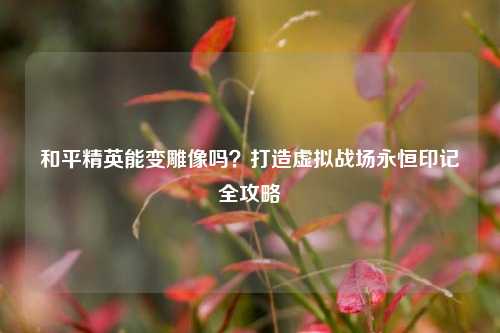 和平精英能变雕像吗？打造虚拟战场永恒印记全攻略