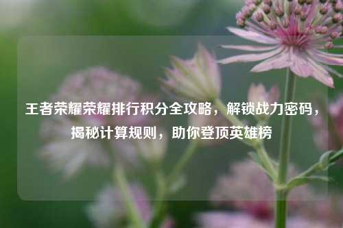 王者荣耀荣耀排行积分全攻略,解锁战力密码,揭秘计算规则,助你登顶英雄榜