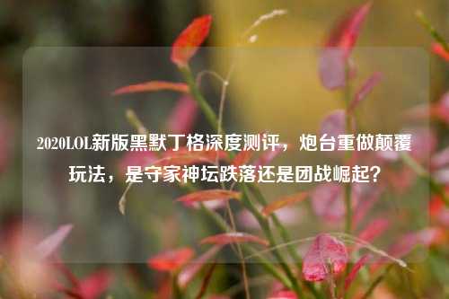 2020LOL新版黑默丁格深度测评，炮台重做颠覆玩法，是守家神坛跌落还是团战崛起？