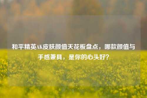 和平精英AK皮肤颜值天花板盘点,哪款颜值与手感兼具,是你的心头好?