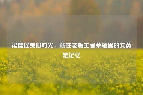 裙摆摇曳旧时光,藏在老版王者荣耀里的女英雄记忆