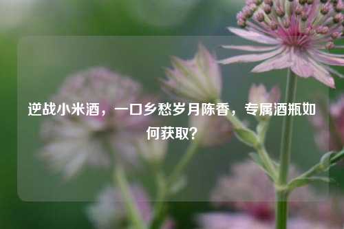逆战小米酒,一口乡愁岁月陈香,专属酒瓶如何获取?