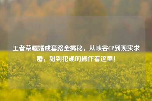 王者荣耀婚戒套路全揭秘,从峡谷CP到现实求婚,甜到犯规的操作看这里!