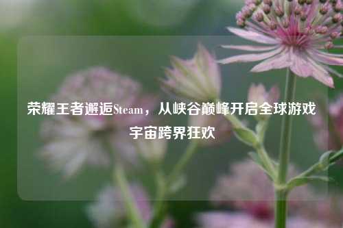荣耀王者邂逅Steam，从峡谷巅峰开启全球游戏宇宙跨界狂欢