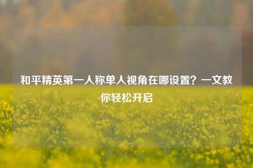 和平精英第一人称单人视角在哪设置?一文教你轻松开启