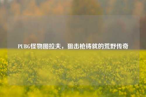 PUBG怪物图拉夫，狙击枪铸就的荒野传奇