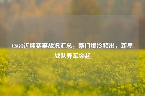 CSGO近期赛事战况汇总，豪门爆冷频出，新星战队异军突起