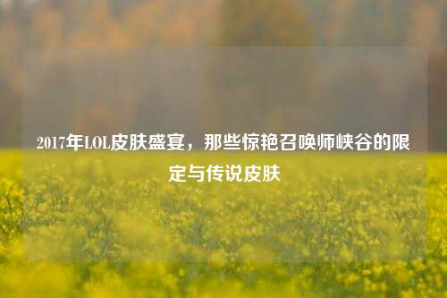 2017年LOL皮肤盛宴,那些惊艳召唤师峡谷的限定与传说皮肤