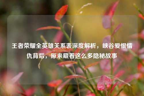 王者荣耀全英雄关系表深度解析，峡谷爱恨情仇背后，原来藏着这么多隐秘故事