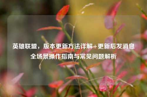 英雄联盟,版本更新方法详解+更新后发消息全场景操作指南与常见问题解析