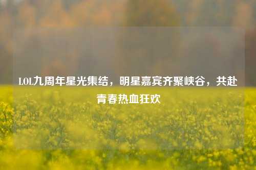 LOL九周年星光集结，明星嘉宾齐聚峡谷，共赴青春热血狂欢