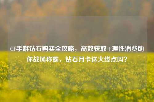 CF手游钻石购买全攻略，高效获取+理性消费助你战场称霸，钻石月卡送火线点吗？