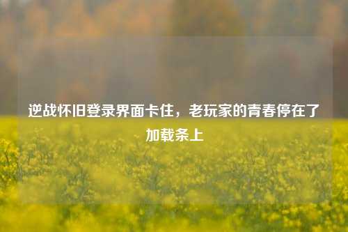 逆战怀旧登录界面卡住，老玩家的青春停在了加载条上