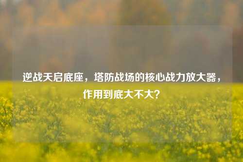 逆战天启底座,塔防战场的核心战力放大器,作用到底大不大?