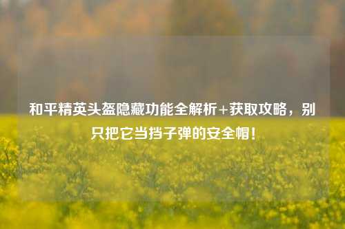 和平精英头盔隐藏功能全解析+获取攻略,别只把它当挡子弹的安全帽!