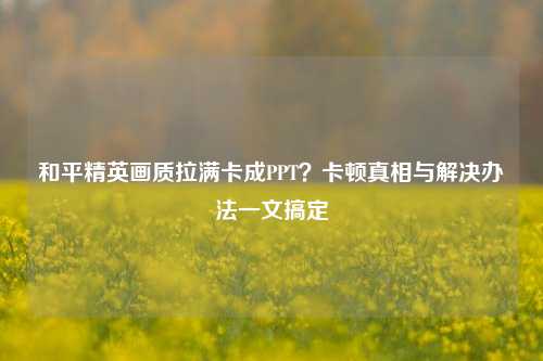 和平精英画质拉满卡成PPT？卡顿真相与解决办法一文搞定