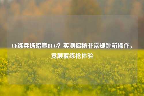 CF练兵场暗藏BUG？实测揭秘非常规跳箱操作，竟颠覆练枪体验