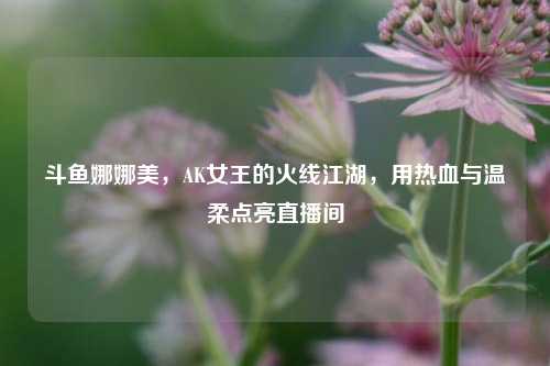 斗鱼娜娜美，AK女王的火线江湖，用热血与温柔点亮直播间
