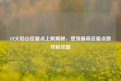 CF火焰山征服点上限揭秘，登顶最高征服点数终极攻略